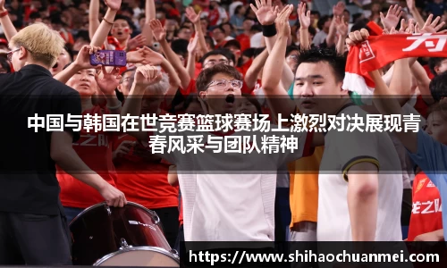 中国与韩国在世竞赛篮球赛场上激烈对决展现青春风采与团队精神